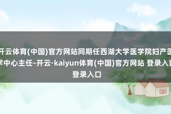 开云体育(中国)官方网站同期任西湖大学医学院妇产医学中心主任-开云·kaiyun体育(中国)官方网站 登录入口