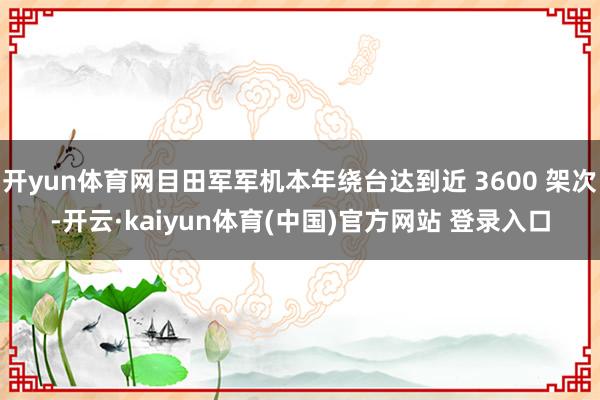 开yun体育网目田军军机本年绕台达到近 3600 架次-开云·kaiyun体育(中国)官方网站 登录入口