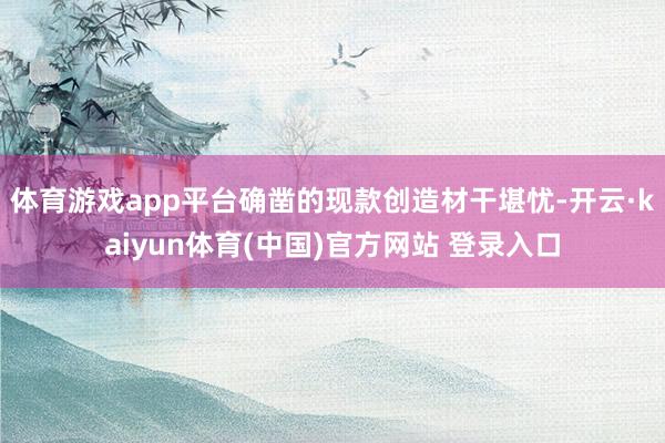 体育游戏app平台确凿的现款创造材干堪忧-开云·kaiyun体育(中国)官方网站 登录入口