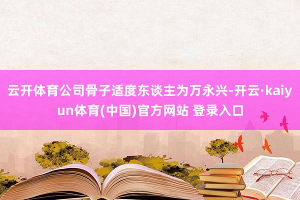 云开体育公司骨子适度东谈主为万永兴-开云·kaiyun体育(中国)官方网站 登录入口