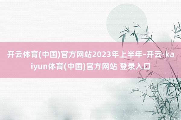 开云体育(中国)官方网站　　2023年上半年-开云·kaiyun体育(中国)官方网站 登录入口