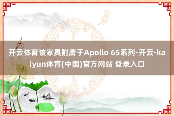 开云体育该家具附庸于Apollo 65系列-开云·kaiyun体育(中国)官方网站 登录入口