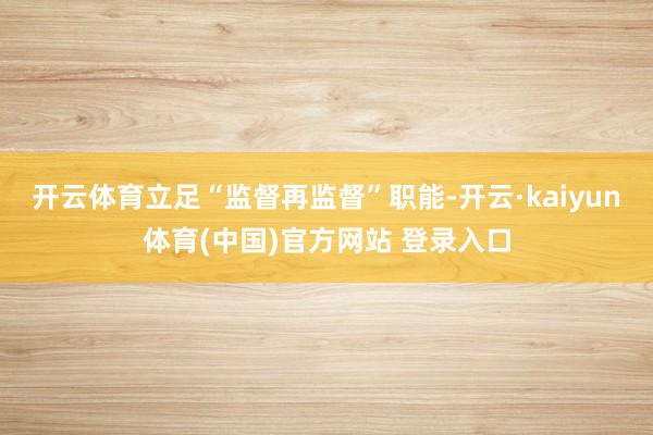开云体育立足“监督再监督”职能-开云·kaiyun体育(中国)官方网站 登录入口