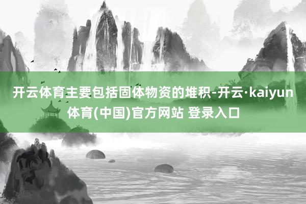 开云体育主要包括固体物资的堆积-开云·kaiyun体育(中国)官方网站 登录入口