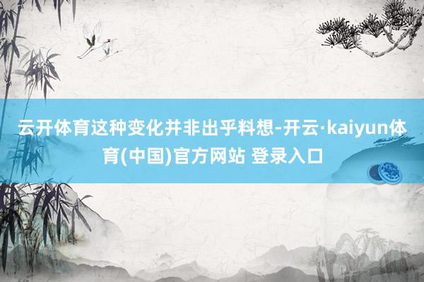 云开体育这种变化并非出乎料想-开云·kaiyun体育(中国)官方网站 登录入口