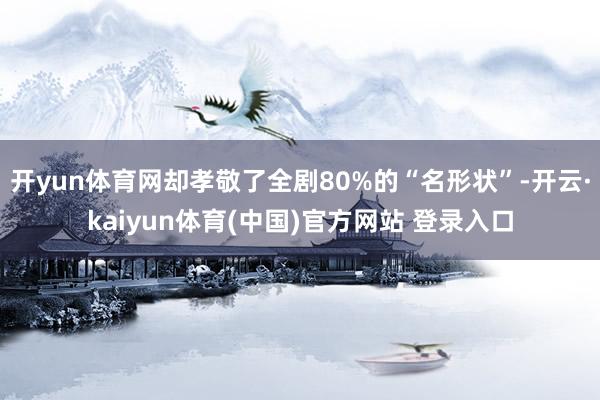 开yun体育网却孝敬了全剧80%的“名形状”-开云·kaiyun体育(中国)官方网站 登录入口