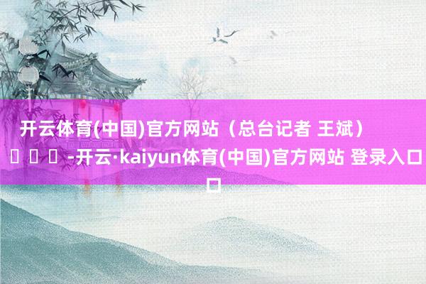 开云体育(中国)官方网站（总台记者 王斌）        			-开云·kaiyun体育(中国)官方网站 登录入口