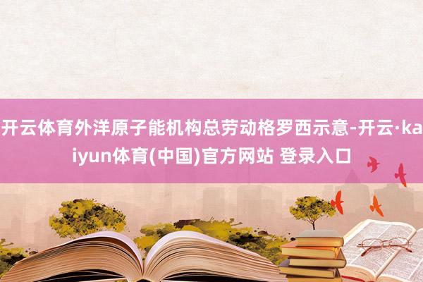 开云体育外洋原子能机构总劳动格罗西示意-开云·kaiyun体育(中国)官方网站 登录入口