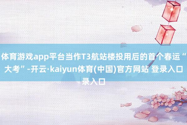 体育游戏app平台当作T3航站楼投用后的首个春运“大考”-开云·kaiyun体育(中国)官方网站 登录入口